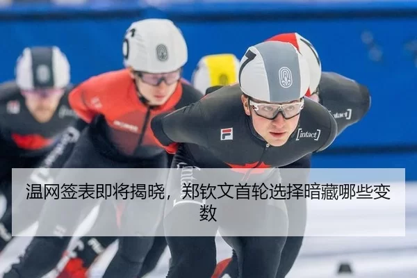 温网签表即将揭晓，郑钦文首轮选择暗藏哪些变数